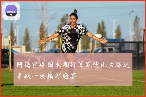 阿德重返国米期待国家德比为球迷奉献一场精彩盛宴