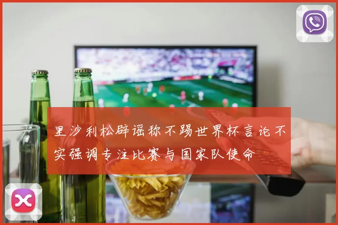 里沙利松辟谣称不踢世界杯言论不实强调专注比赛与国家队使命