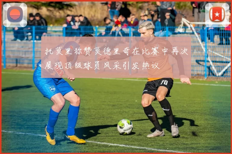 托莫里称赞莫德里奇在比赛中再次展现顶级球员风采引发热议