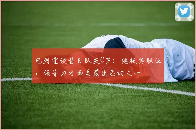 巴列霍谈昔日队友C罗：他极其职业，领导力方面是最出色的之一