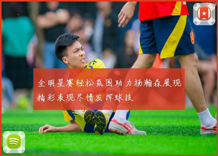 全明星赛轻松氛围助力杨瀚森展现精彩表现尽情发挥球技