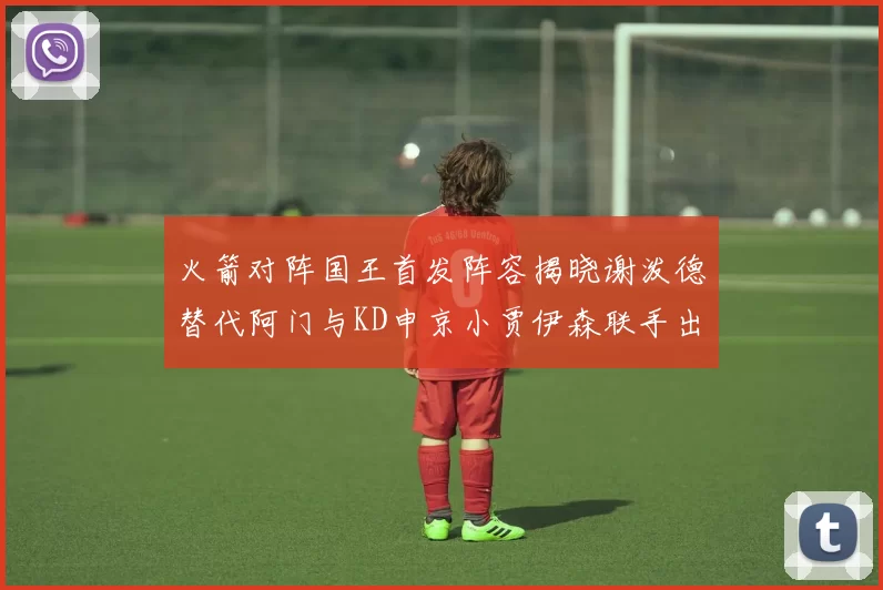 火箭对阵国王首发阵容揭晓谢泼德替代阿门与KD申京小贾伊森联手出战