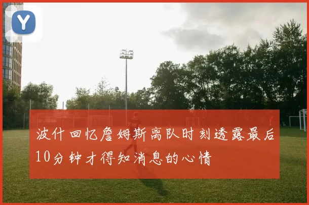 波什回忆詹姆斯离队时刻透露最后10分钟才得知消息的心情