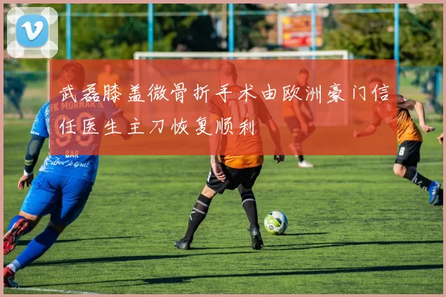 武磊膝盖微骨折手术由欧洲豪门信任医生主刀恢复顺利