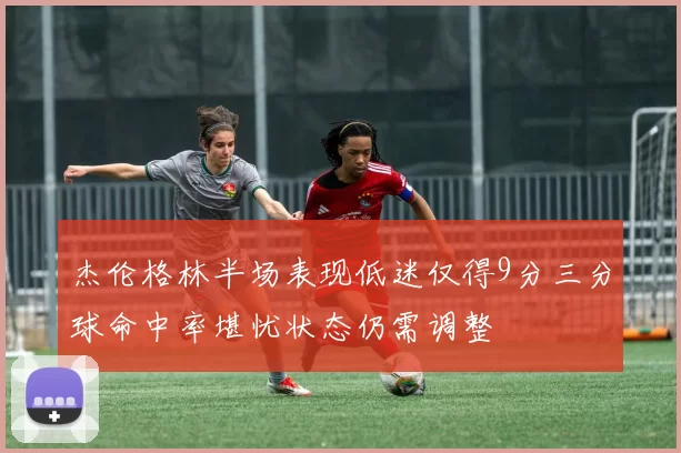 杰伦格林半场表现低迷仅得9分三分球命中率堪忧状态仍需调整